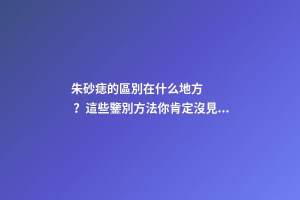 朱砂痣的區別在什么地方？這些鑒別方法你肯定沒見過